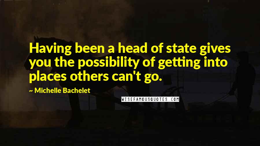 Michelle Bachelet Quotes: Having been a head of state gives you the possibility of getting into places others can't go.