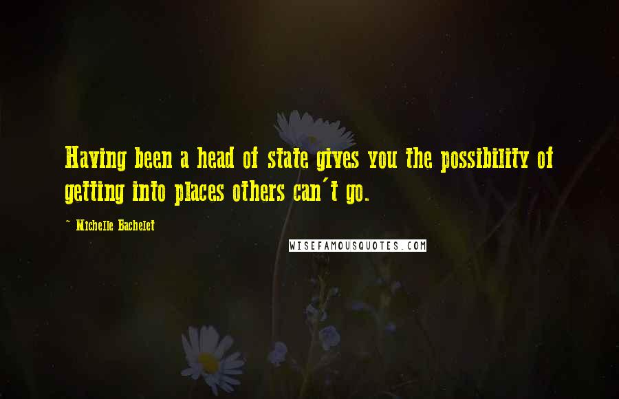 Michelle Bachelet Quotes: Having been a head of state gives you the possibility of getting into places others can't go.