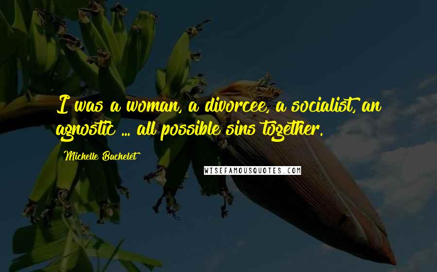Michelle Bachelet Quotes: I was a woman, a divorcee, a socialist, an agnostic ... all possible sins together.
