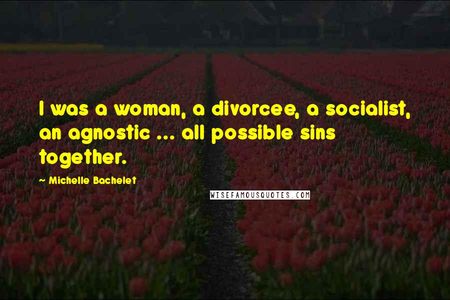 Michelle Bachelet Quotes: I was a woman, a divorcee, a socialist, an agnostic ... all possible sins together.