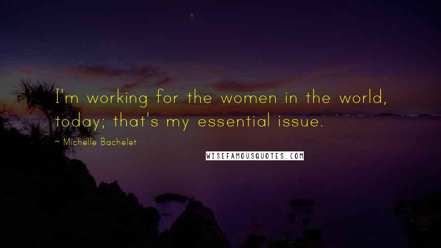 Michelle Bachelet Quotes: I'm working for the women in the world, today; that's my essential issue.