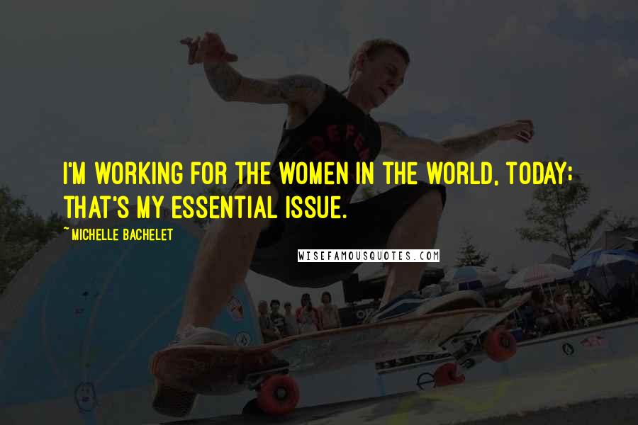 Michelle Bachelet Quotes: I'm working for the women in the world, today; that's my essential issue.