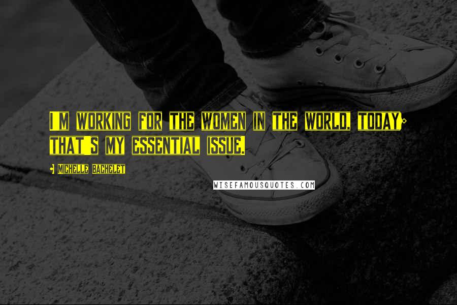 Michelle Bachelet Quotes: I'm working for the women in the world, today; that's my essential issue.