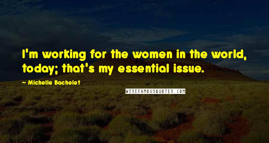 Michelle Bachelet Quotes: I'm working for the women in the world, today; that's my essential issue.