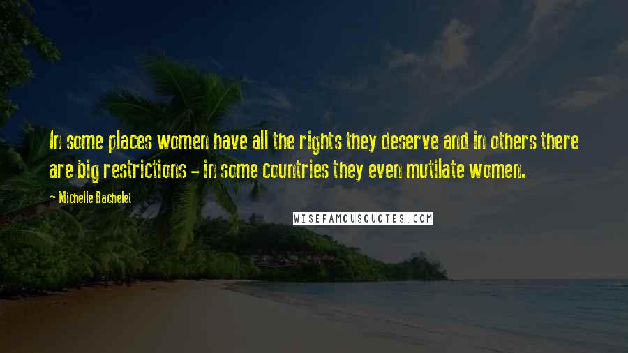 Michelle Bachelet Quotes: In some places women have all the rights they deserve and in others there are big restrictions - in some countries they even mutilate women.