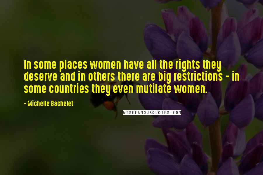 Michelle Bachelet Quotes: In some places women have all the rights they deserve and in others there are big restrictions - in some countries they even mutilate women.