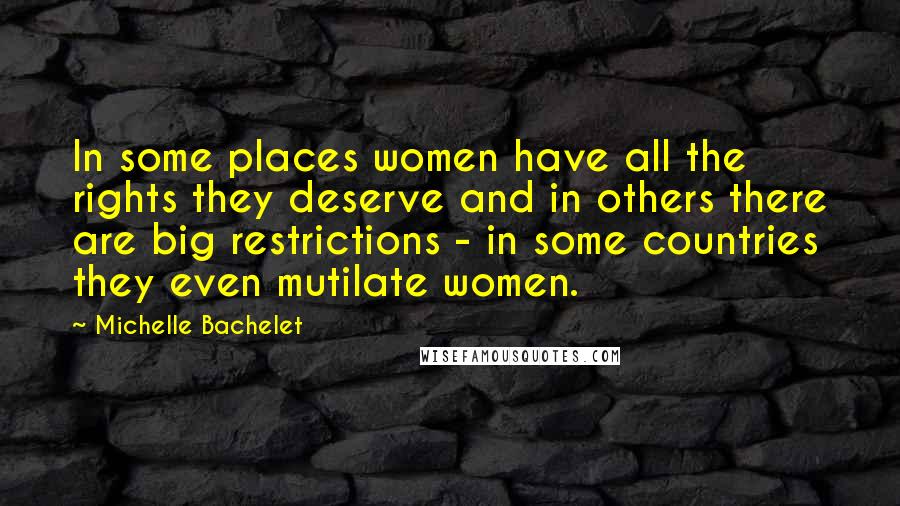 Michelle Bachelet Quotes: In some places women have all the rights they deserve and in others there are big restrictions - in some countries they even mutilate women.