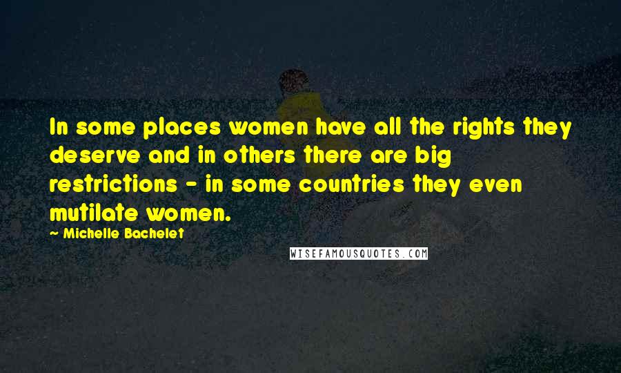 Michelle Bachelet Quotes: In some places women have all the rights they deserve and in others there are big restrictions - in some countries they even mutilate women.