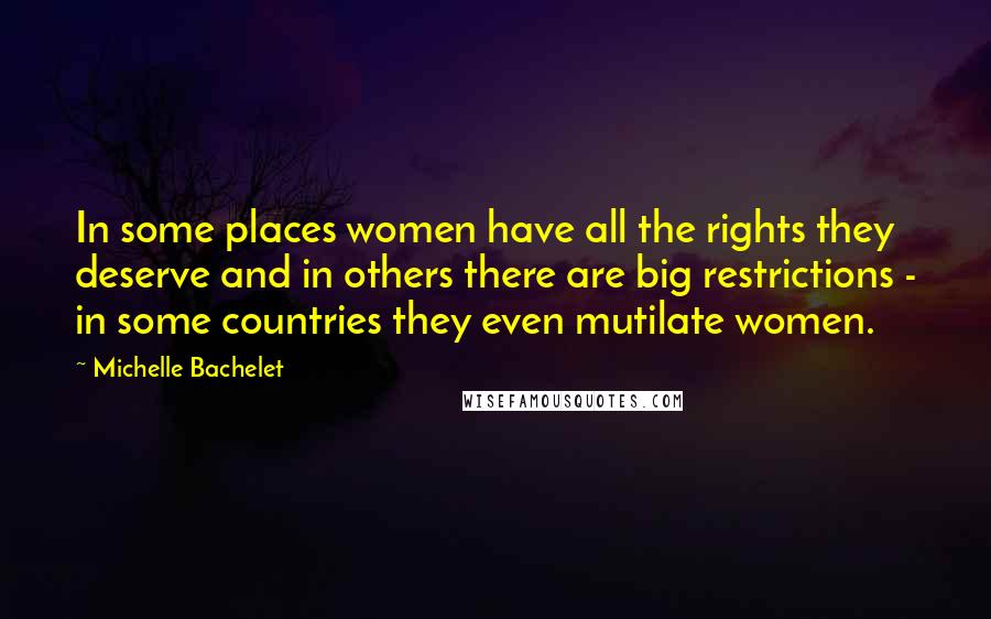 Michelle Bachelet Quotes: In some places women have all the rights they deserve and in others there are big restrictions - in some countries they even mutilate women.
