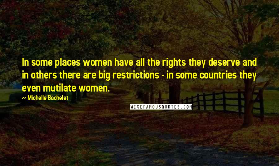 Michelle Bachelet Quotes: In some places women have all the rights they deserve and in others there are big restrictions - in some countries they even mutilate women.