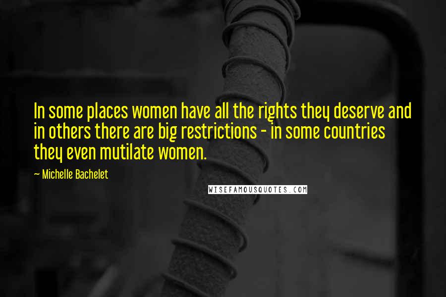 Michelle Bachelet Quotes: In some places women have all the rights they deserve and in others there are big restrictions - in some countries they even mutilate women.