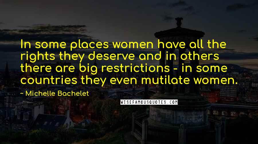 Michelle Bachelet Quotes: In some places women have all the rights they deserve and in others there are big restrictions - in some countries they even mutilate women.