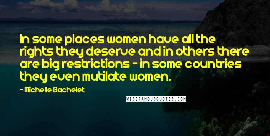 Michelle Bachelet Quotes: In some places women have all the rights they deserve and in others there are big restrictions - in some countries they even mutilate women.