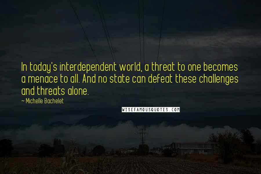 Michelle Bachelet Quotes: In today's interdependent world, a threat to one becomes a menace to all. And no state can defeat these challenges and threats alone.