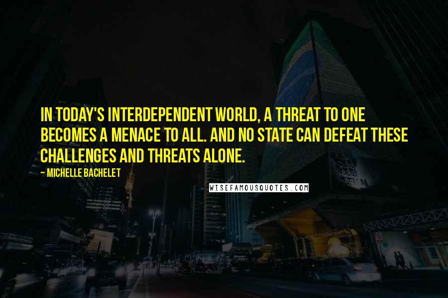 Michelle Bachelet Quotes: In today's interdependent world, a threat to one becomes a menace to all. And no state can defeat these challenges and threats alone.