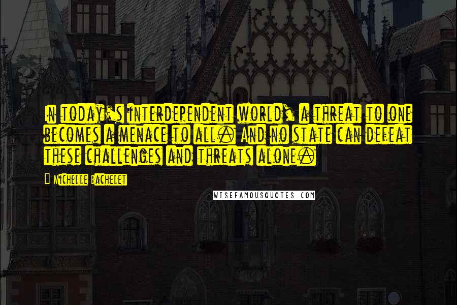 Michelle Bachelet Quotes: In today's interdependent world, a threat to one becomes a menace to all. And no state can defeat these challenges and threats alone.