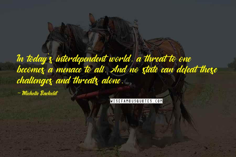 Michelle Bachelet Quotes: In today's interdependent world, a threat to one becomes a menace to all. And no state can defeat these challenges and threats alone.