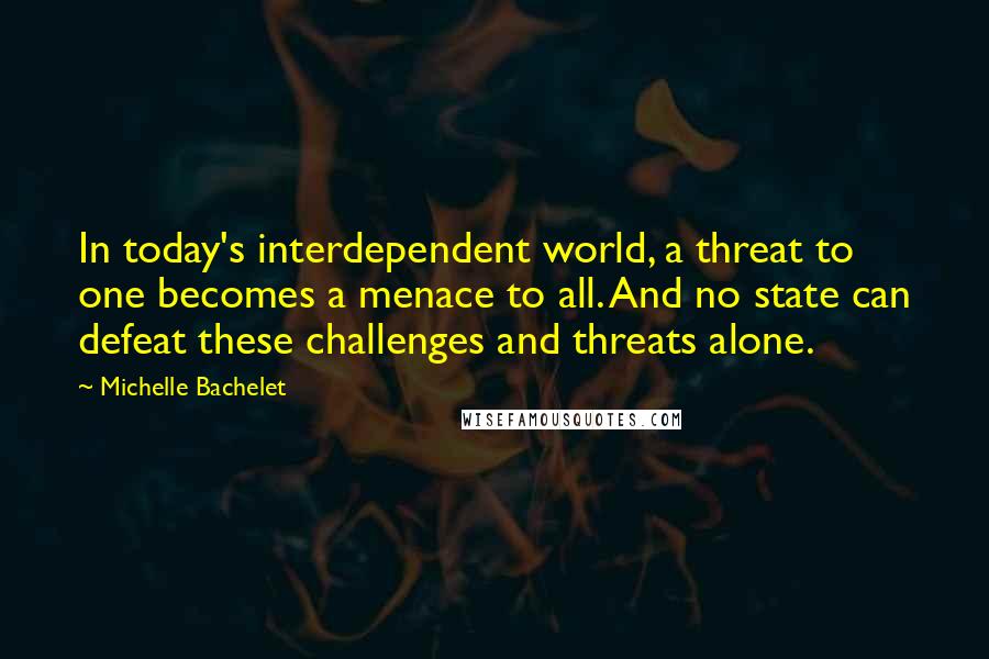 Michelle Bachelet Quotes: In today's interdependent world, a threat to one becomes a menace to all. And no state can defeat these challenges and threats alone.