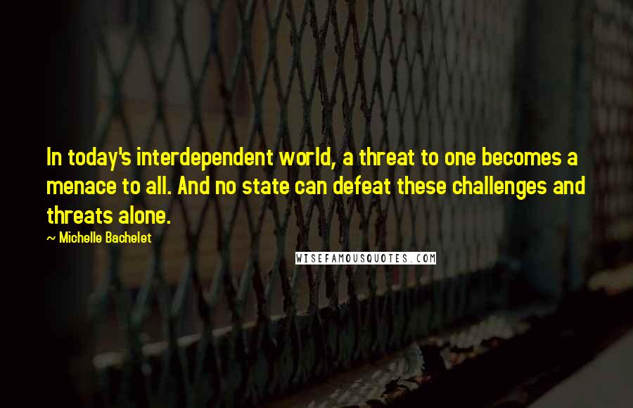 Michelle Bachelet Quotes: In today's interdependent world, a threat to one becomes a menace to all. And no state can defeat these challenges and threats alone.