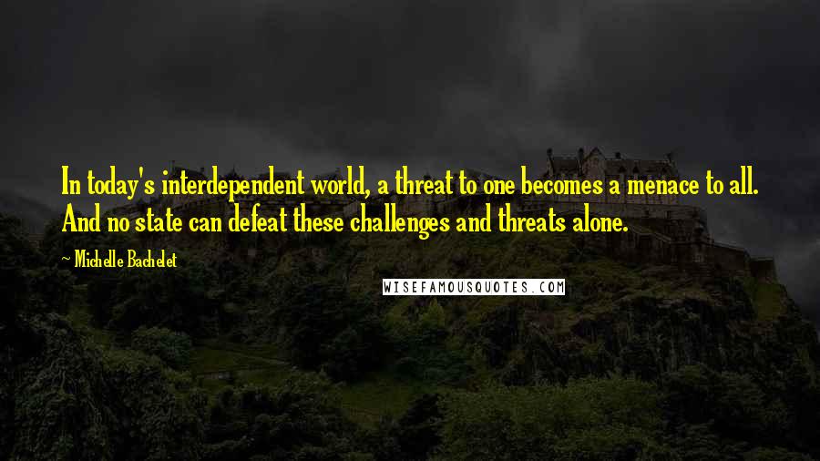 Michelle Bachelet Quotes: In today's interdependent world, a threat to one becomes a menace to all. And no state can defeat these challenges and threats alone.