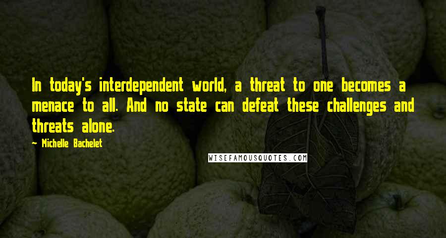 Michelle Bachelet Quotes: In today's interdependent world, a threat to one becomes a menace to all. And no state can defeat these challenges and threats alone.