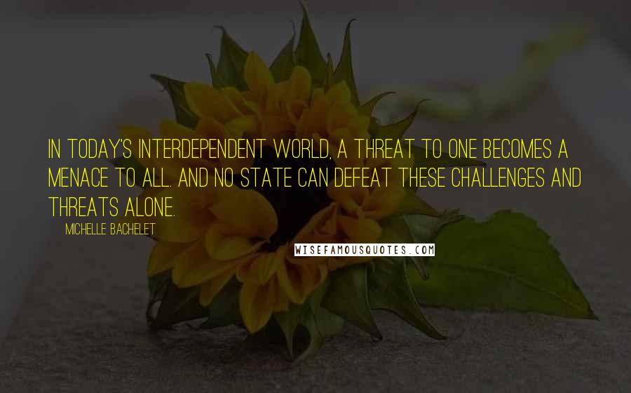 Michelle Bachelet Quotes: In today's interdependent world, a threat to one becomes a menace to all. And no state can defeat these challenges and threats alone.