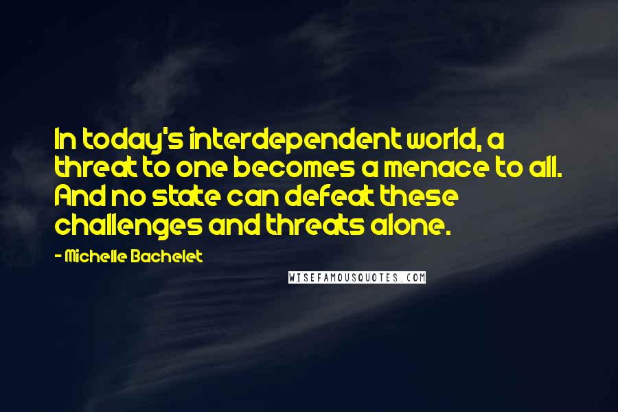 Michelle Bachelet Quotes: In today's interdependent world, a threat to one becomes a menace to all. And no state can defeat these challenges and threats alone.