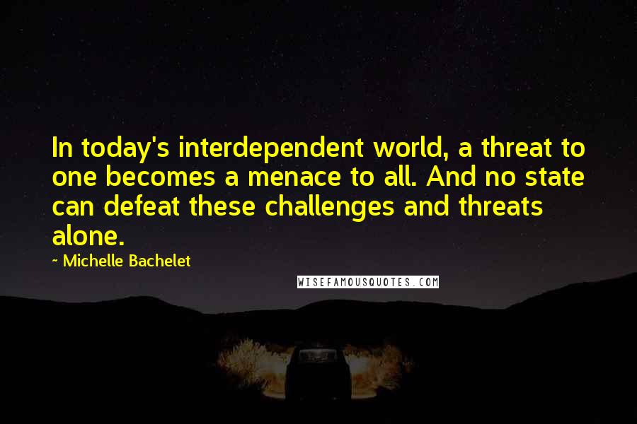 Michelle Bachelet Quotes: In today's interdependent world, a threat to one becomes a menace to all. And no state can defeat these challenges and threats alone.