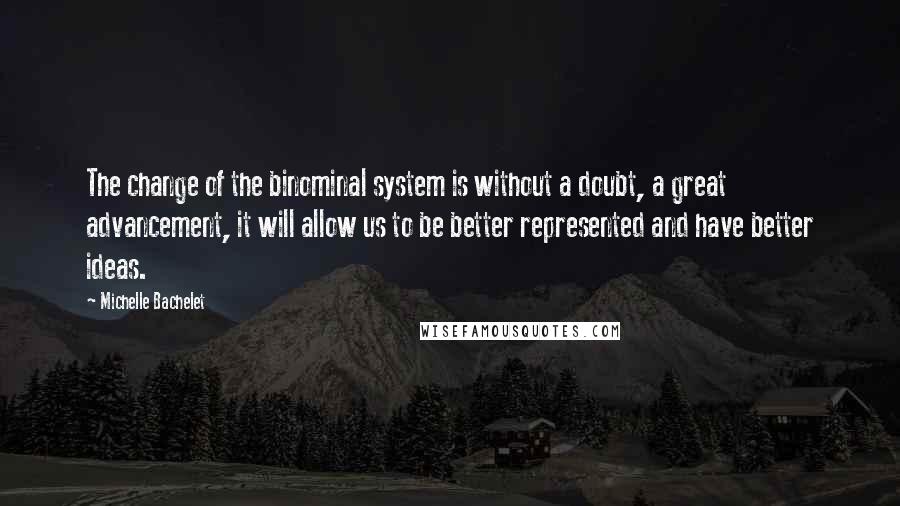 Michelle Bachelet Quotes: The change of the binominal system is without a doubt, a great advancement, it will allow us to be better represented and have better ideas.