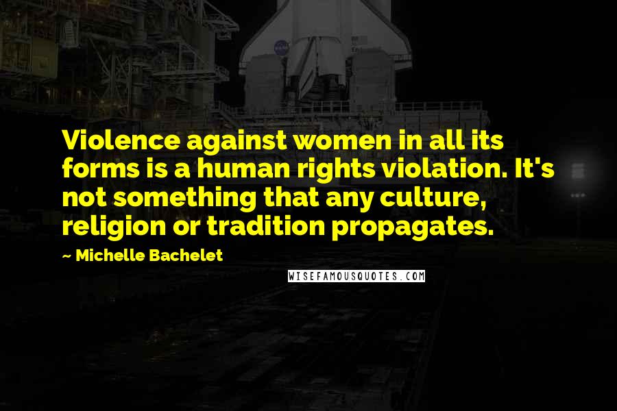 Michelle Bachelet Quotes: Violence against women in all its forms is a human rights violation. It's not something that any culture, religion or tradition propagates.