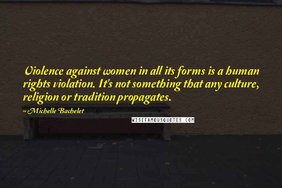 Michelle Bachelet Quotes: Violence against women in all its forms is a human rights violation. It's not something that any culture, religion or tradition propagates.