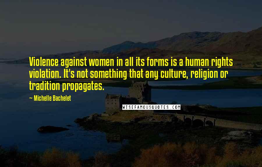 Michelle Bachelet Quotes: Violence against women in all its forms is a human rights violation. It's not something that any culture, religion or tradition propagates.