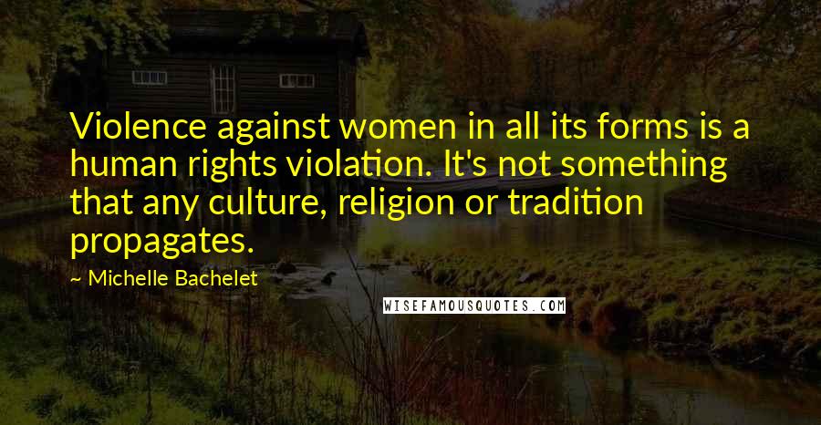 Michelle Bachelet Quotes: Violence against women in all its forms is a human rights violation. It's not something that any culture, religion or tradition propagates.