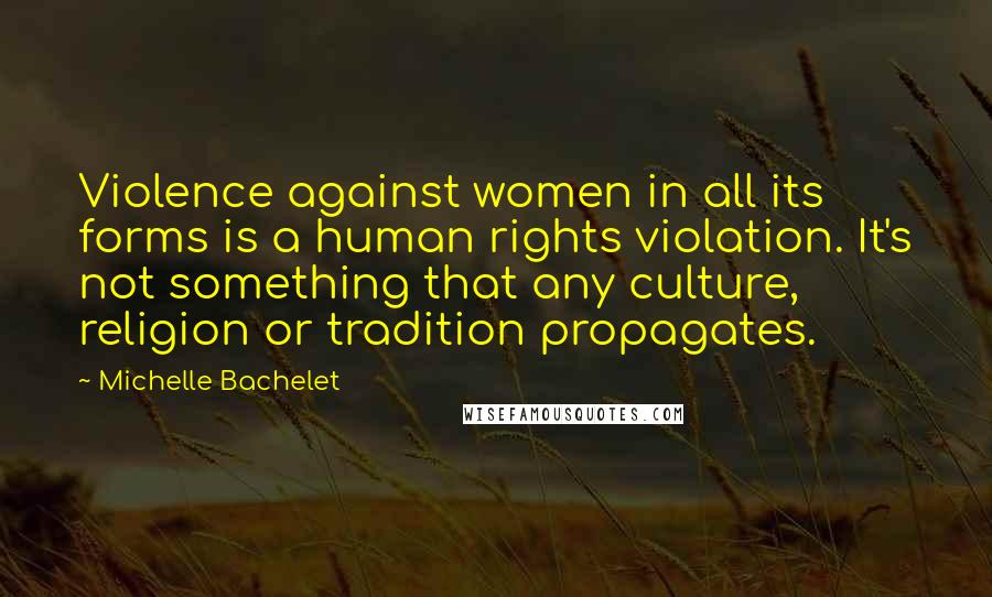 Michelle Bachelet Quotes: Violence against women in all its forms is a human rights violation. It's not something that any culture, religion or tradition propagates.