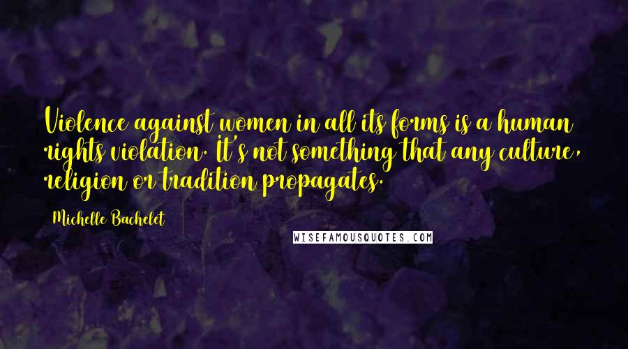 Michelle Bachelet Quotes: Violence against women in all its forms is a human rights violation. It's not something that any culture, religion or tradition propagates.