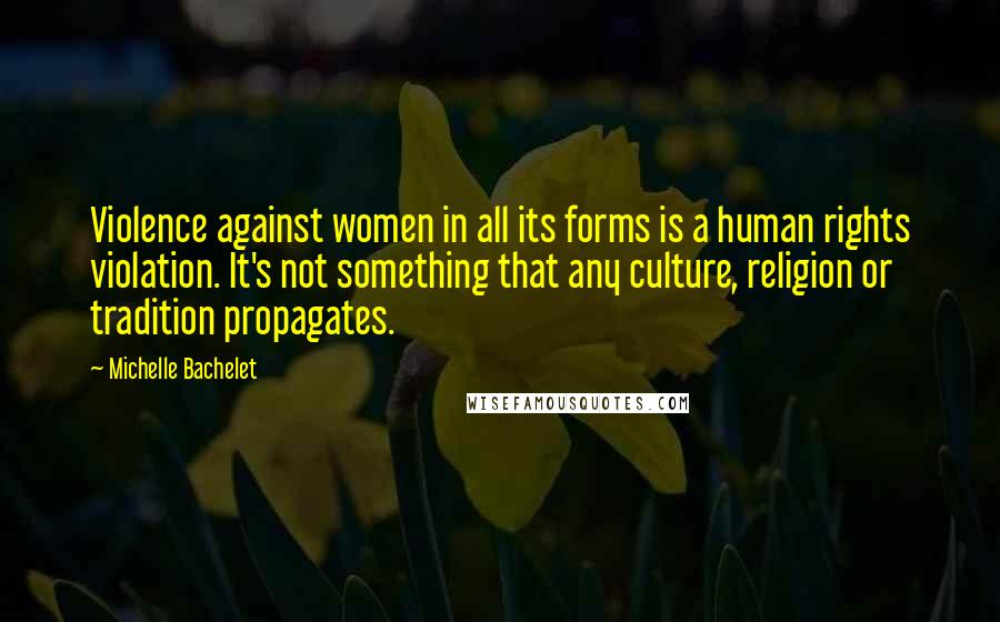 Michelle Bachelet Quotes: Violence against women in all its forms is a human rights violation. It's not something that any culture, religion or tradition propagates.