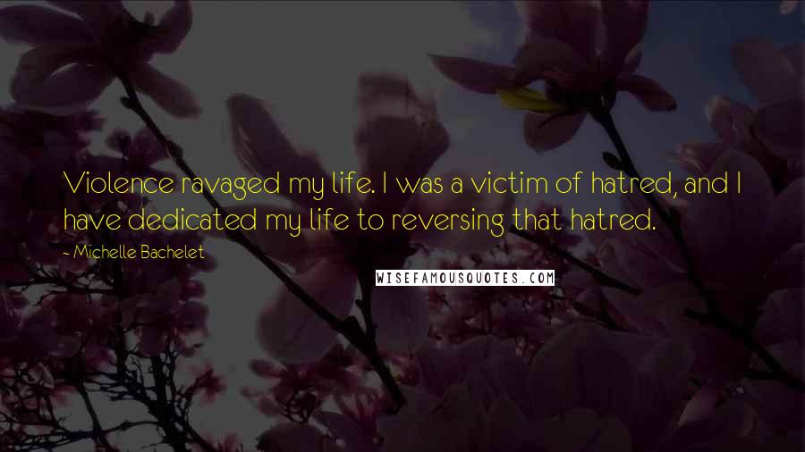 Michelle Bachelet Quotes: Violence ravaged my life. I was a victim of hatred, and I have dedicated my life to reversing that hatred.