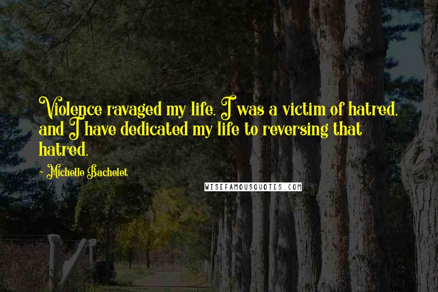 Michelle Bachelet Quotes: Violence ravaged my life. I was a victim of hatred, and I have dedicated my life to reversing that hatred.