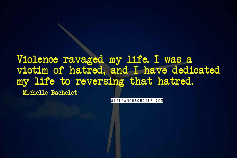 Michelle Bachelet Quotes: Violence ravaged my life. I was a victim of hatred, and I have dedicated my life to reversing that hatred.