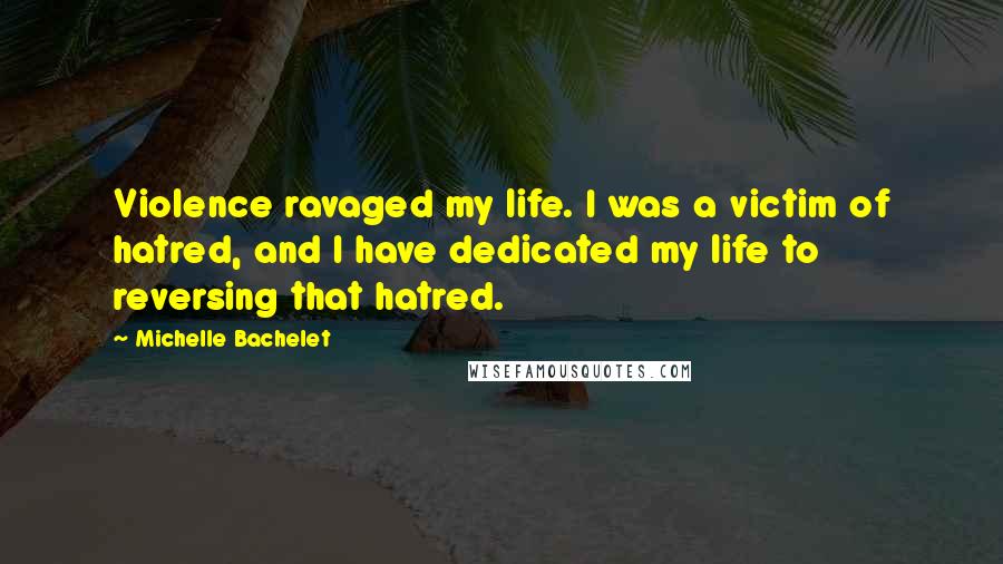 Michelle Bachelet Quotes: Violence ravaged my life. I was a victim of hatred, and I have dedicated my life to reversing that hatred.