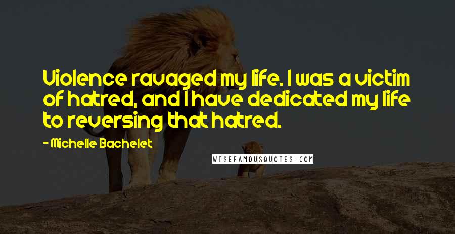 Michelle Bachelet Quotes: Violence ravaged my life. I was a victim of hatred, and I have dedicated my life to reversing that hatred.