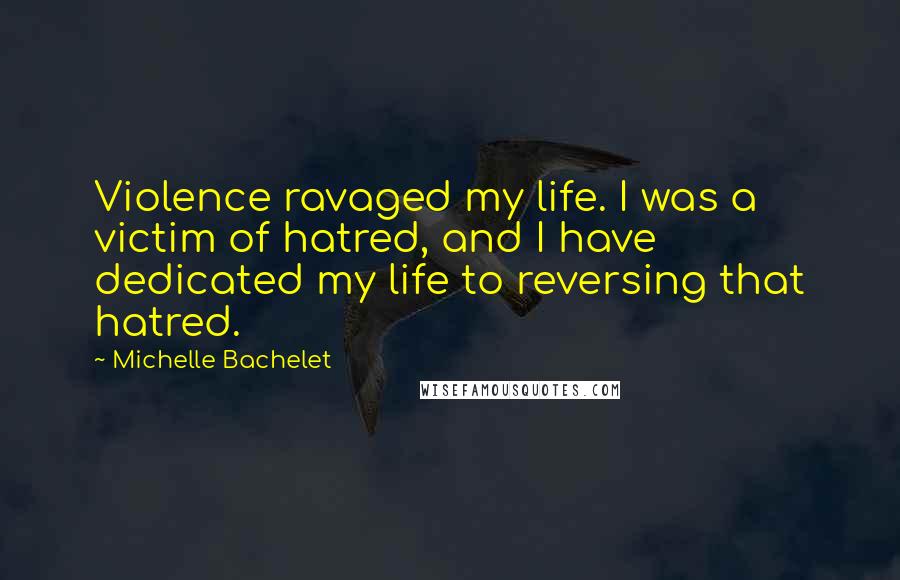 Michelle Bachelet Quotes: Violence ravaged my life. I was a victim of hatred, and I have dedicated my life to reversing that hatred.