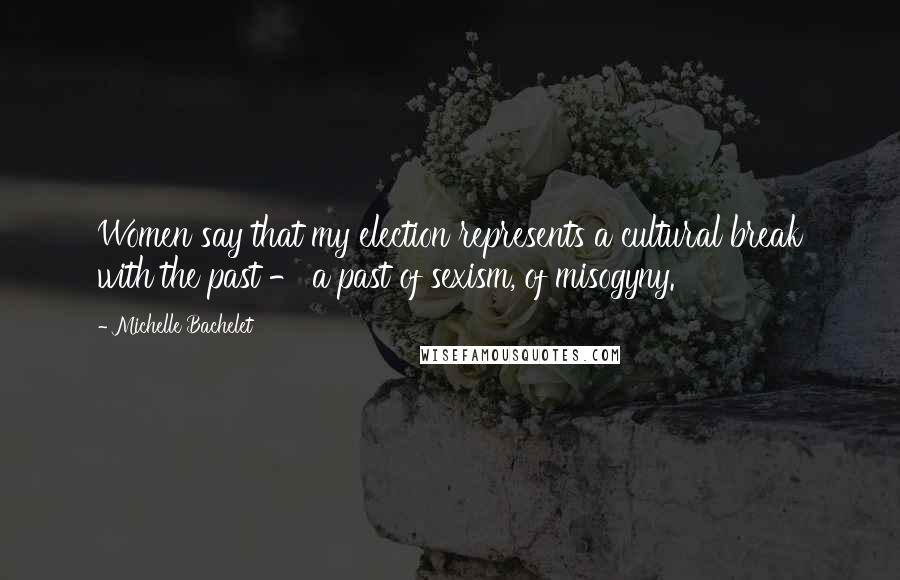 Michelle Bachelet Quotes: Women say that my election represents a cultural break with the past - a past of sexism, of misogyny.