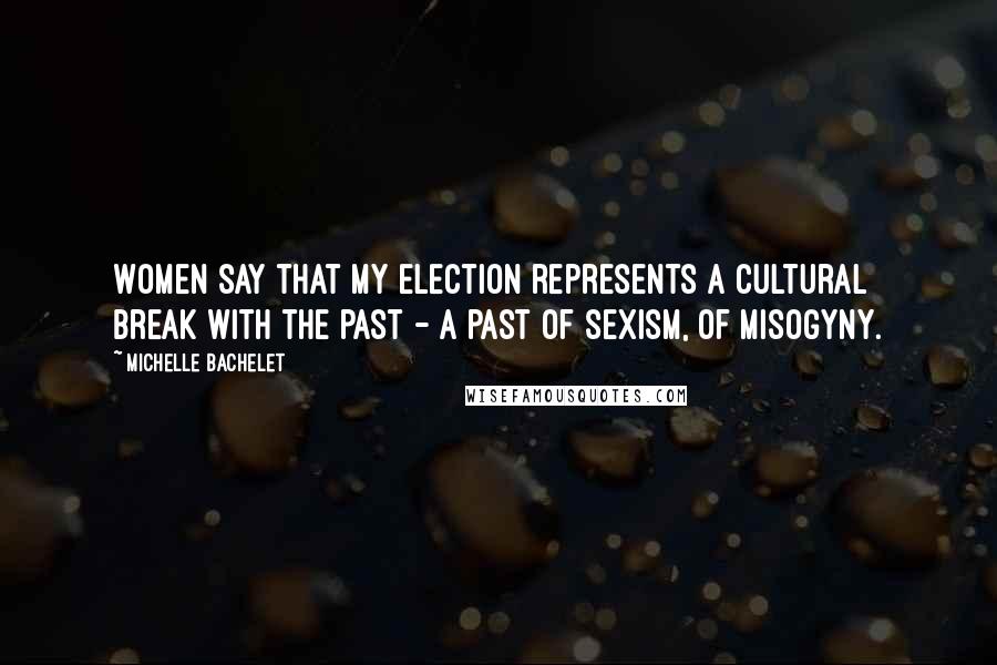 Michelle Bachelet Quotes: Women say that my election represents a cultural break with the past - a past of sexism, of misogyny.