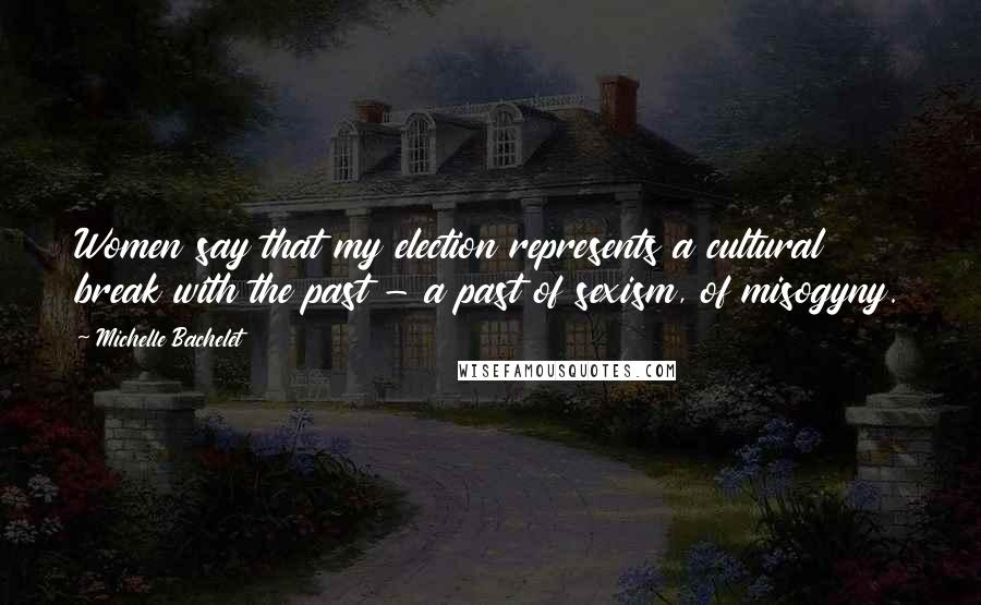 Michelle Bachelet Quotes: Women say that my election represents a cultural break with the past - a past of sexism, of misogyny.