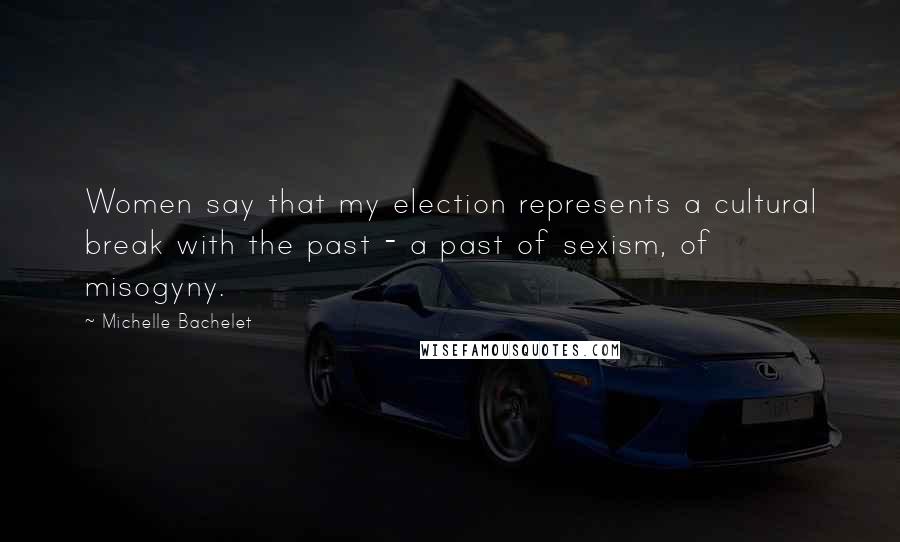 Michelle Bachelet Quotes: Women say that my election represents a cultural break with the past - a past of sexism, of misogyny.