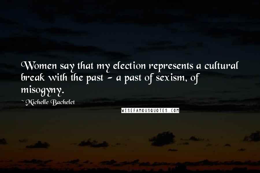 Michelle Bachelet Quotes: Women say that my election represents a cultural break with the past - a past of sexism, of misogyny.