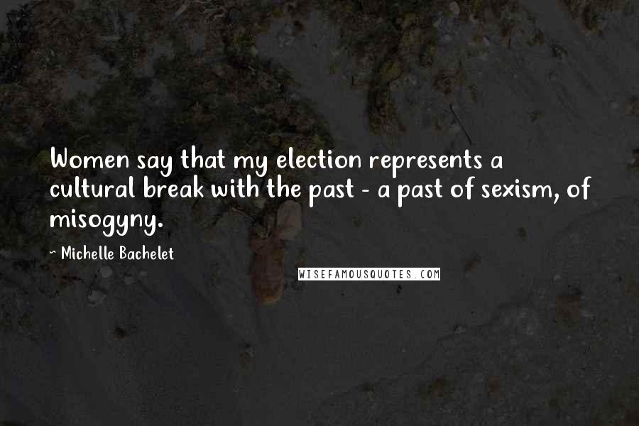 Michelle Bachelet Quotes: Women say that my election represents a cultural break with the past - a past of sexism, of misogyny.