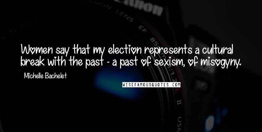 Michelle Bachelet Quotes: Women say that my election represents a cultural break with the past - a past of sexism, of misogyny.