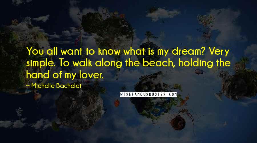Michelle Bachelet Quotes: You all want to know what is my dream? Very simple. To walk along the beach, holding the hand of my lover.